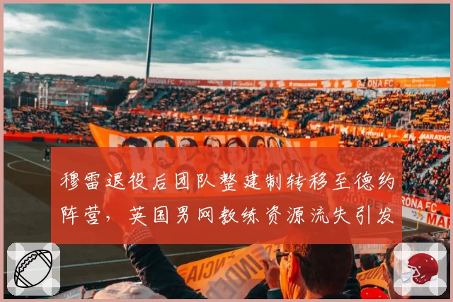 穆雷退役后团队整建制转移至德约阵营，英国男网教练资源流失引发本土担忧