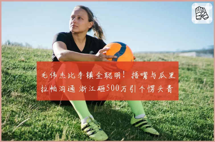 毛伟杰比李镇全聪明!捂嘴与瓜里拉帕沟通 浙江砸500万引个愣头青