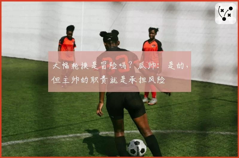 大幅轮换是冒险吗？瓜帅：是的，但主帅的职责就是承担风险
