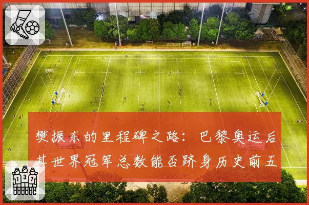 樊振东的里程碑之路：巴黎奥运后其世界冠军总数能否跻身历史前五？