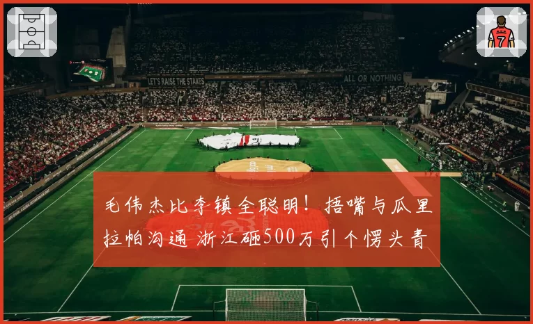 毛伟杰比李镇全聪明！捂嘴与瓜里拉帕沟通 浙江砸500万引个愣头青