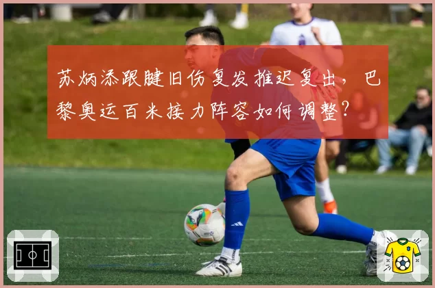 苏炳添跟腱旧伤复发推迟复出,巴黎奥运百米接力阵容如何调整?