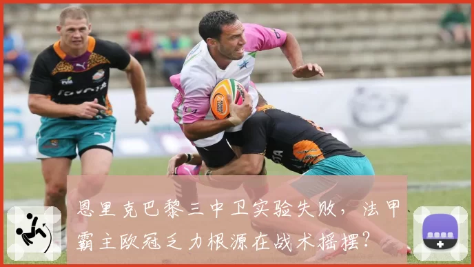 恩里克巴黎三中卫实验失败，法甲霸主欧冠乏力根源在战术摇摆？