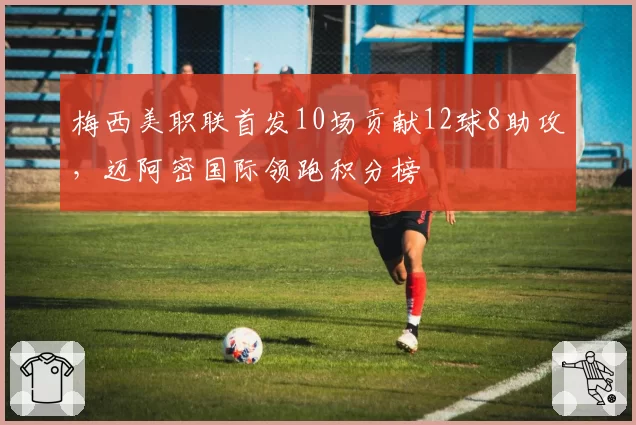 梅西美职联首发10场贡献12球8助攻,迈阿密国际领跑积分榜
