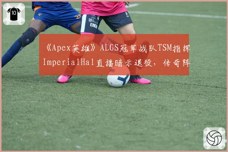 《Apex英雄》ALGS冠军战队TSM指挥ImperialHal直播暗示退役，传奇阵容是否迎来最终章？