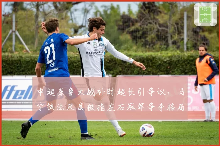 中超京鲁大战补时超长引争议，马宁执法尺度被指左右冠军争夺格局
