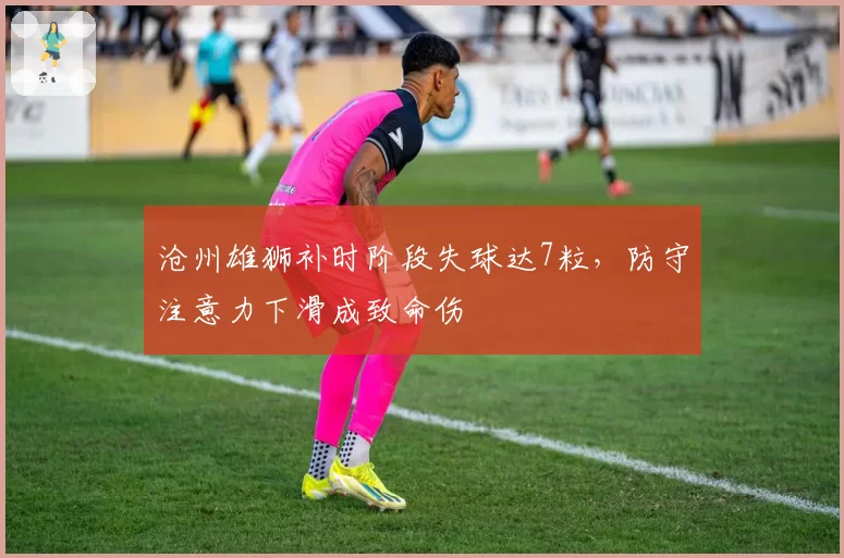 沧州雄狮补时阶段失球达7粒，防守注意力下滑成致命伤
