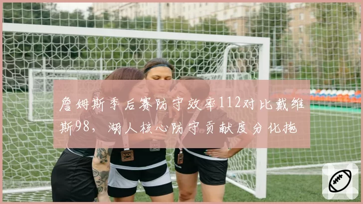 詹姆斯季后赛防守效率112对比戴维斯98，湖人核心防守贡献度分化拖累争冠