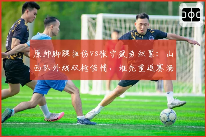 原帅脚踝扭伤vs张宁疲劳积累：山西队外线双枪伤情，谁先重返赛场？
