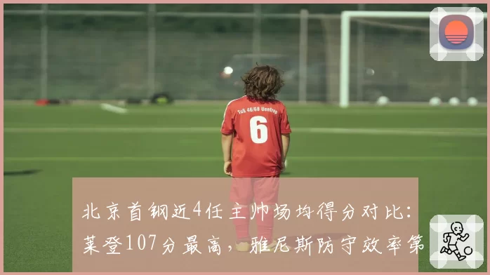 北京首钢近4任主帅场均得分对比：莱登107分最高，雅尼斯防守效率第一