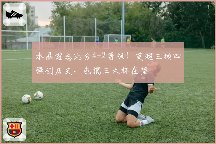 水晶宫总比分4-2晋级！英超三线四强创历史，包揽三大杯在望