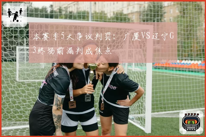 本赛季5大争议判罚：广厦VS辽宁G3终场前漏判成焦点