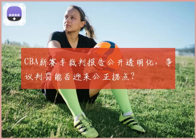 CBA新赛季裁判报告公开透明化，争议判罚能否迎来公正拐点？