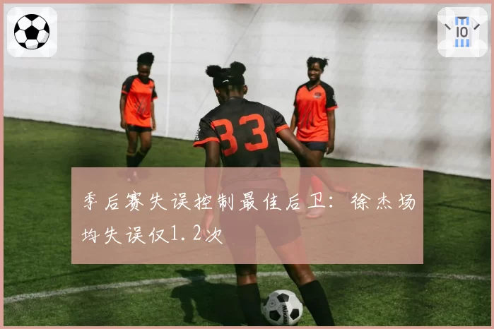 季后赛失误控制最佳后卫:徐杰场均失误仅1.2次