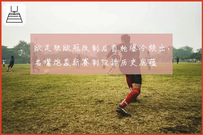 欧足联欧冠改制后首轮爆冷频出，名嘴炮轰新赛制毁掉历史底蕴