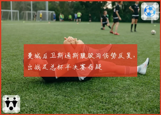 曼城后卫斯通斯腹股沟伤势反复，出战足总杯半决赛存疑