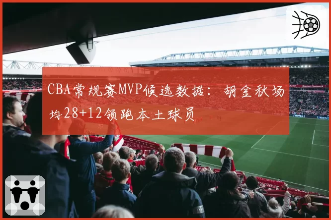 CBA常规赛MVP候选数据：胡金秋场均28+12领跑本土球员