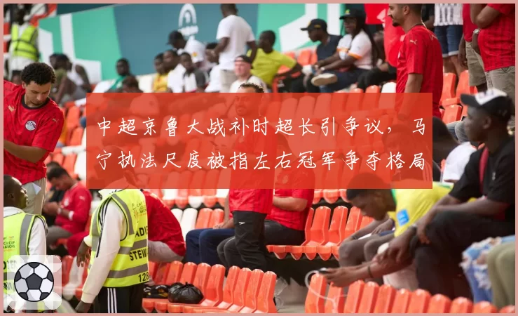 中超京鲁大战补时超长引争议,马宁执法尺度被指左右冠军争夺格局