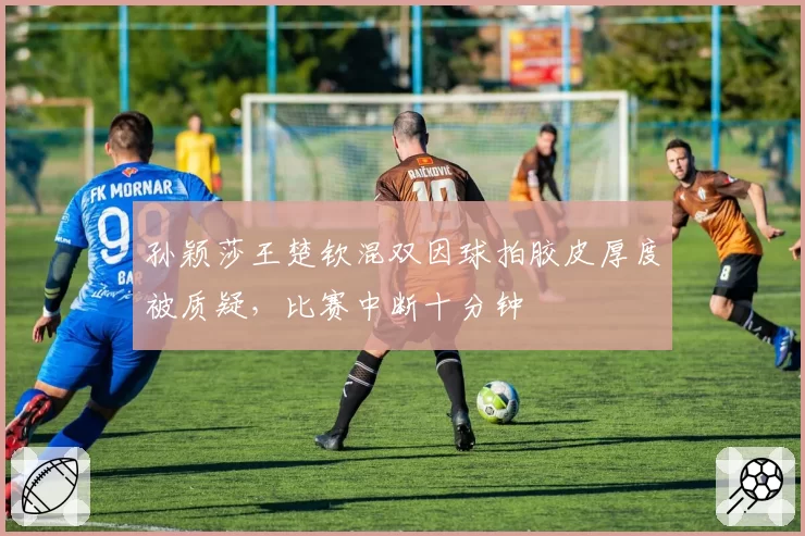 孙颖莎王楚钦混双因球拍胶皮厚度被质疑，比赛中断十分钟