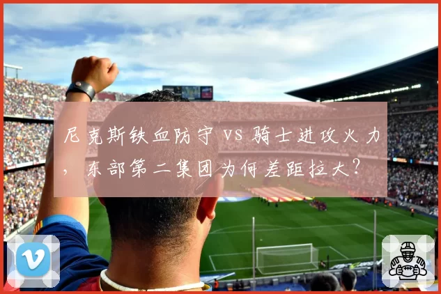 尼克斯铁血防守 vs 骑士进攻火力，东部第二集团为何差距拉大？
