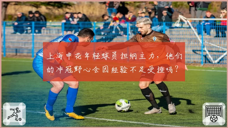 上海申花年轻球员担纲主力,他们的冲冠野心会因经验不足受挫吗?