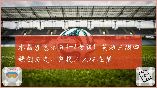 水晶宫总比分4-2晋级！英超三线四强创历史，包揽三大杯在望