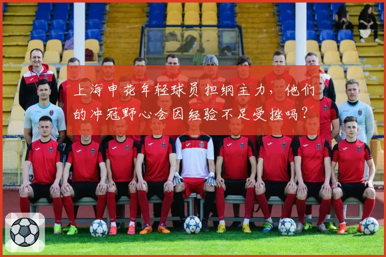 上海申花年轻球员担纲主力,他们的冲冠野心会因经验不足受挫吗?