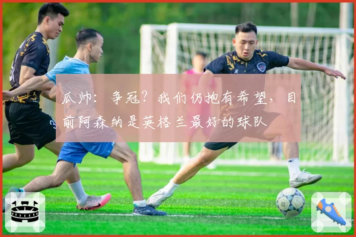 瓜帅：争冠？我们仍抱有希望，目前阿森纳是英格兰最好的球队