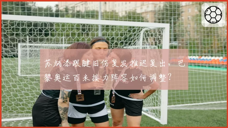 苏炳添跟腱旧伤复发推迟复出，巴黎奥运百米接力阵容如何调整？