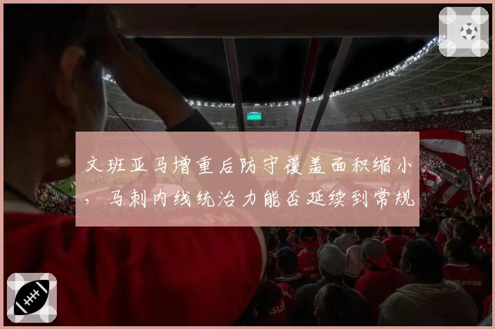 文班亚马增重后防守覆盖面积缩小,马刺内线统治力能否延续到常规赛?