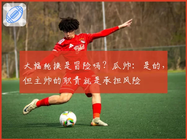 大幅轮换是冒险吗？瓜帅：是的，但主帅的职责就是承担风险