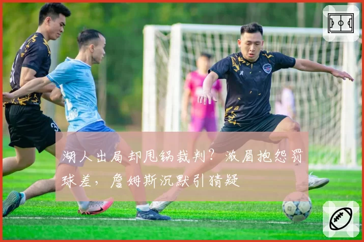 湖人出局却甩锅裁判？浓眉抱怨罚球差，詹姆斯沉默引猜疑