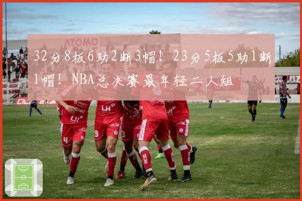 32分8板6助2断3帽！23分5板5助1断1帽！NBA总决赛最年轻二人组
