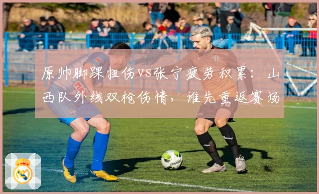原帅脚踝扭伤vs张宁疲劳积累：山西队外线双枪伤情，谁先重返赛场？