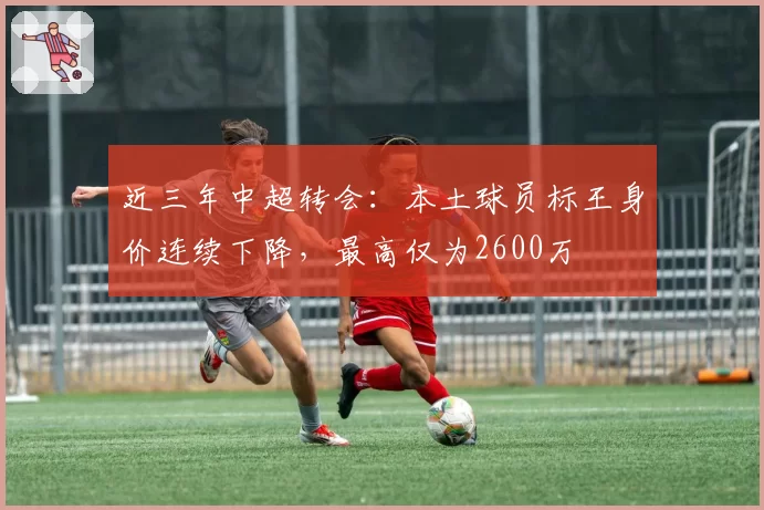 近三年中超转会：本土球员标王身价连续下降，最高仅为2600万